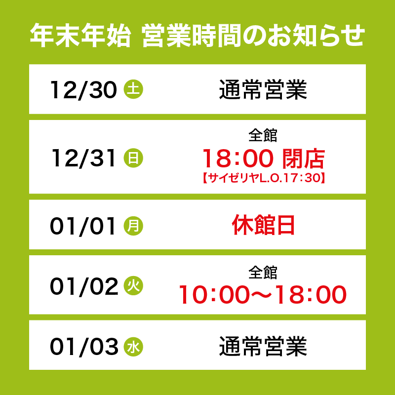 12/30土　通常営業　12/31日　全館18：00 閉店　【サイゼリヤL.O.17：30】　01/01月　休館日　01/02火　全館10：00～18：00　01/03　水通常営業　