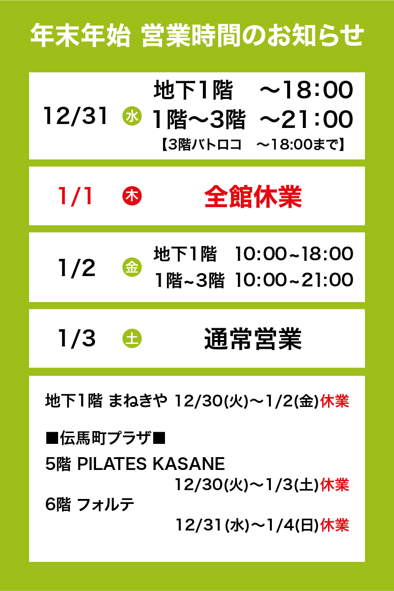 年末年始営業時間のお知らせ12/31水　地下1階 ～18:00　1階～3階 ～21:00【3階バトロコ~18:00まで】　1/1木　全館休業　1/2金　地下1階 10:00~18:00 1階～3階 10:00~21:00　1/3土　通常営業　地下1階　まねきや　12/30火～1/2金　休業　【伝馬町プラザ】5階　PILATES KASANE　12/30火～1/3土　休業　6階　フォルテ　12/31水～1/4日　休業