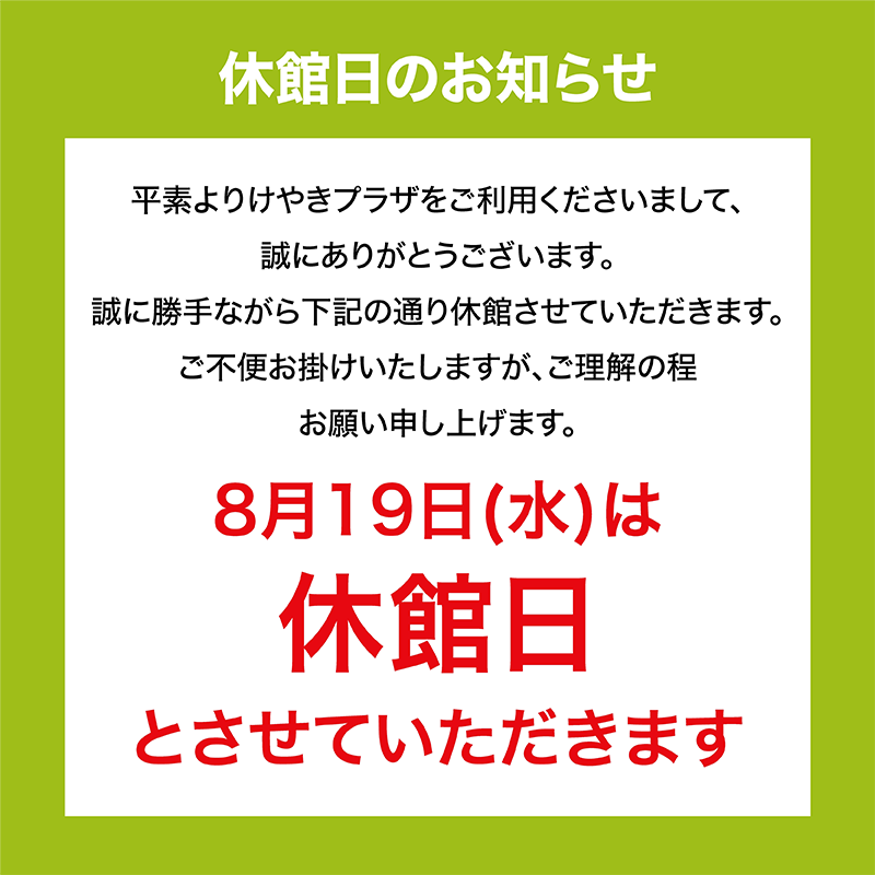 休館日のお知らせ　平素よりけやきプラザをご利用くださいまして、誠にありがとうございます。誠に勝手ながら下記の通り休館させていただきます。ご不便をお掛けいたしますが、ご理解の程お願い申し上げます。8月19日(水)は休館日とさせていただきます