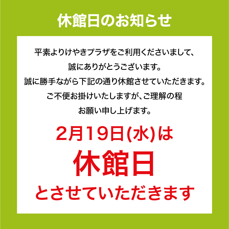 休館日のお知らせ　平素よりけやきプラザをご利用くださいまして、誠にありがとうございます。誠に勝手ながら下記の通り休館させていただきます。ご不便をお掛けいたしますが、ご理解の程お願い申し上げます。2月19日(水)は休館日とさせていただきます